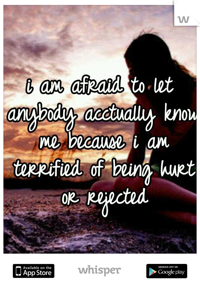 i am afraid to let anybody acctually know me because i am terrified of being hurt or rejected