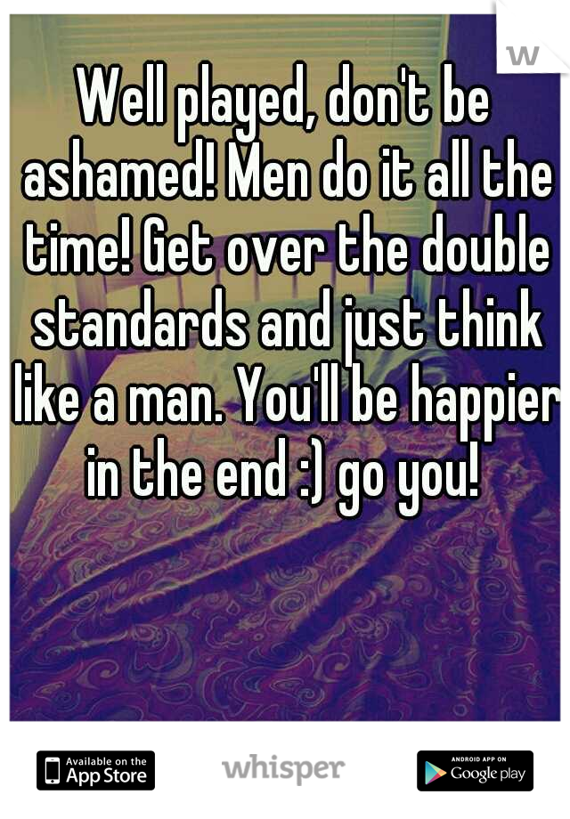 Well played, don't be ashamed! Men do it all the time! Get over the double standards and just think like a man. You'll be happier in the end :) go you! 