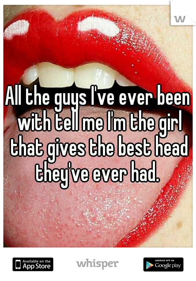 All the guys I've ever been with tell me I'm the girl that gives the best head they've ever had. 