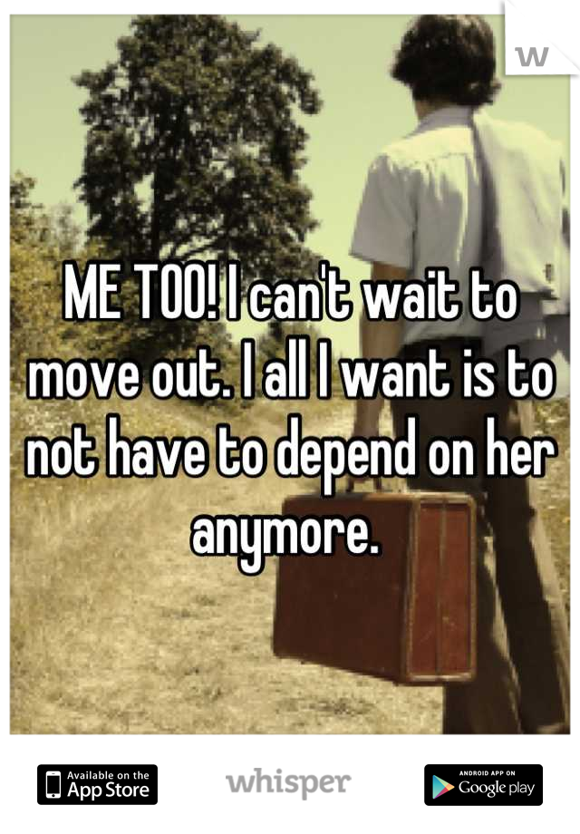 ME TOO! I can't wait to move out. I all I want is to not have to depend on her anymore. 