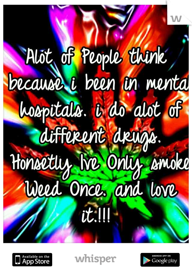 Alot of People think because i been in mental hospitals. i do alot of different drugs. Honsetly Ive Only smoke Weed Once. and love it.!!! 