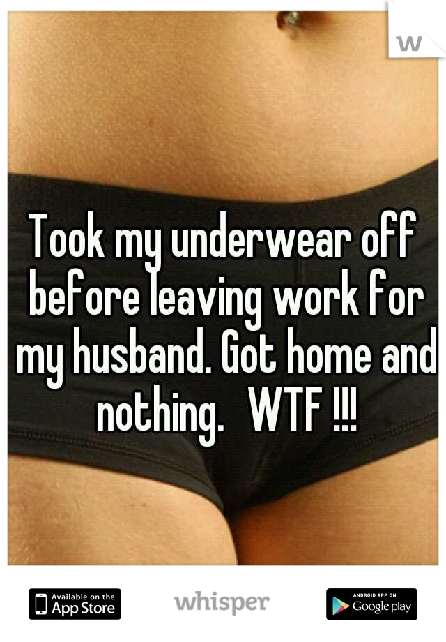 Took my underwear off before leaving work for my husband. Got home and nothing.
WTF !!!