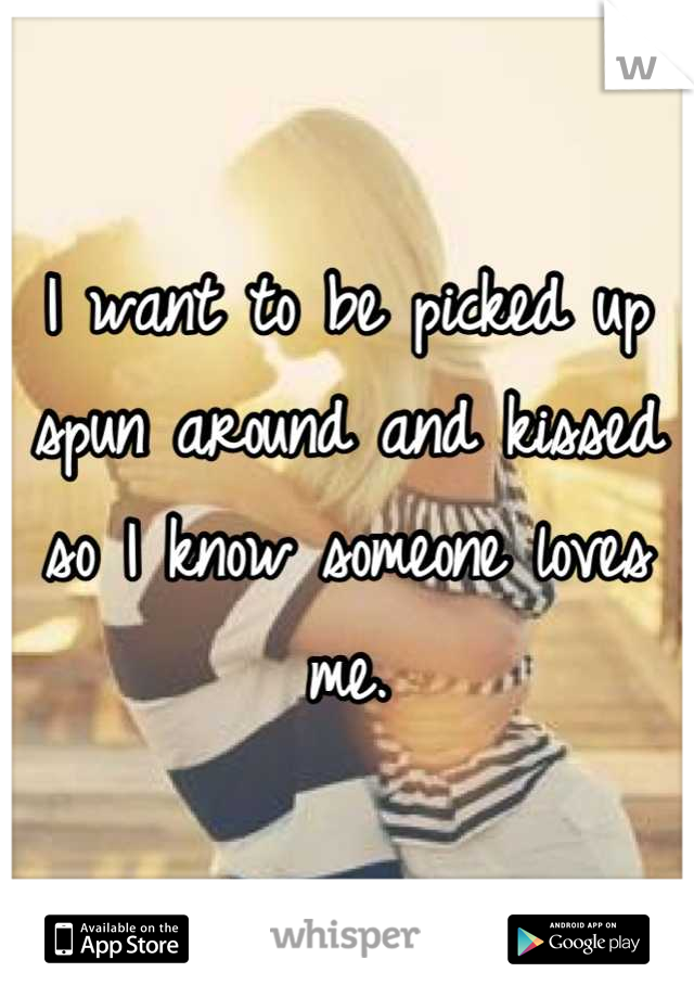 I want to be picked up spun around and kissed so I know someone loves me.