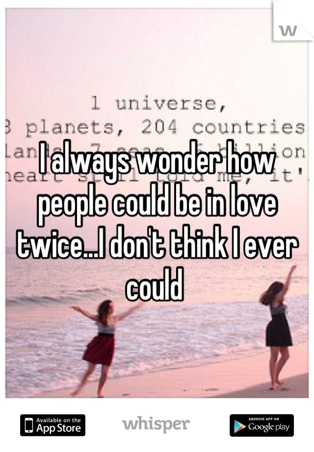 I always wonder how people could be in love twice...I don't think I ever could 