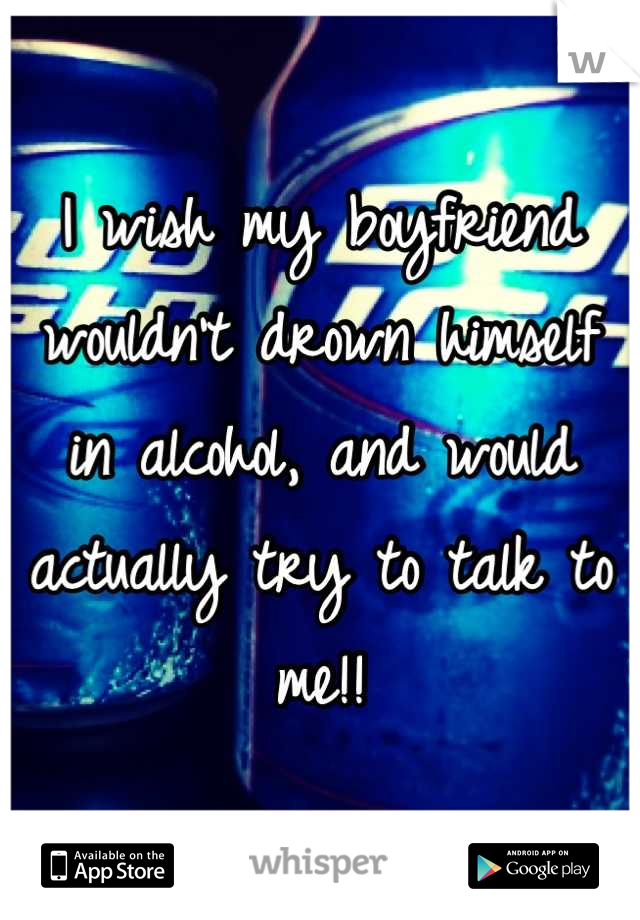 I wish my boyfriend wouldn't drown himself in alcohol, and would actually try to talk to me!!