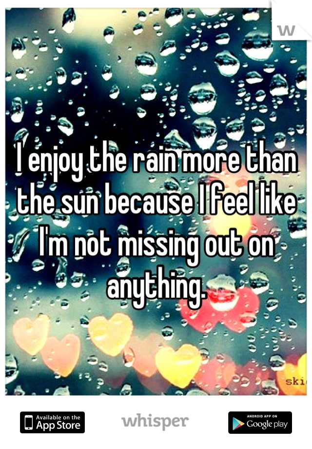 I enjoy the rain more than the sun because I feel like I'm not missing out on anything.