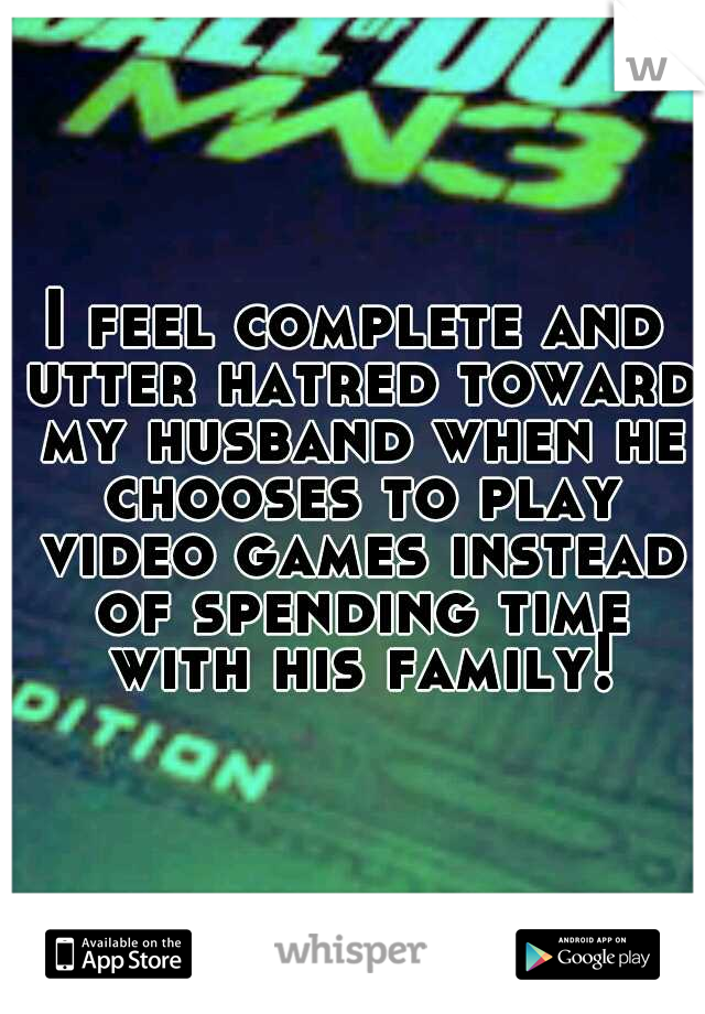 I feel complete and utter hatred toward my husband when he chooses to play video games instead of spending time with his family!