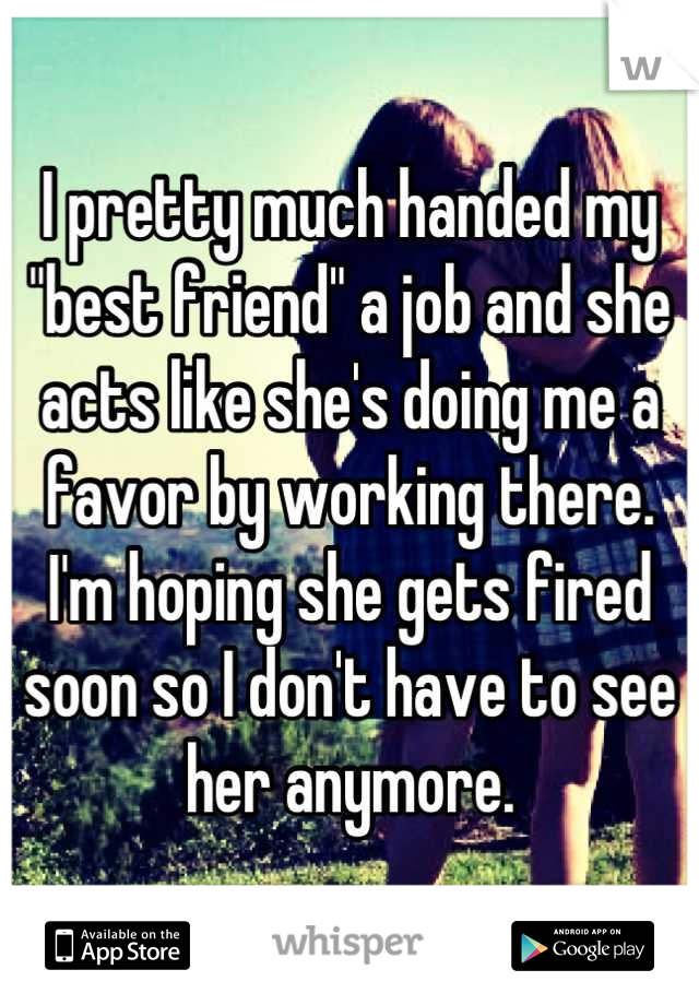I pretty much handed my "best friend" a job and she acts like she's doing me a favor by working there. 
I'm hoping she gets fired soon so I don't have to see her anymore.