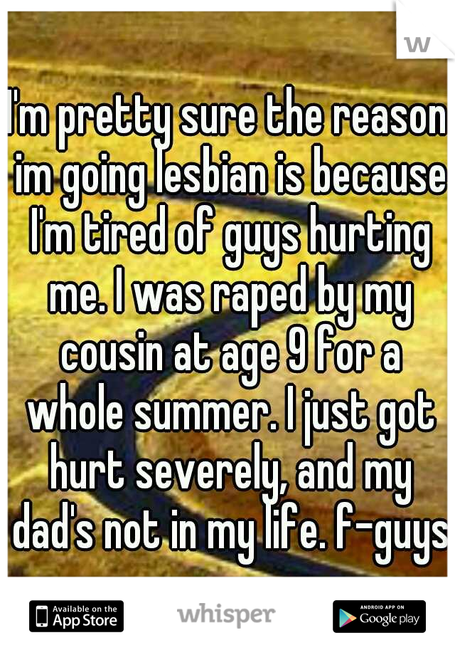 I'm pretty sure the reason im going lesbian is because I'm tired of guys hurting me. I was raped by my cousin at age 9 for a whole summer. I just got hurt severely, and my dad's not in my life. f-guys