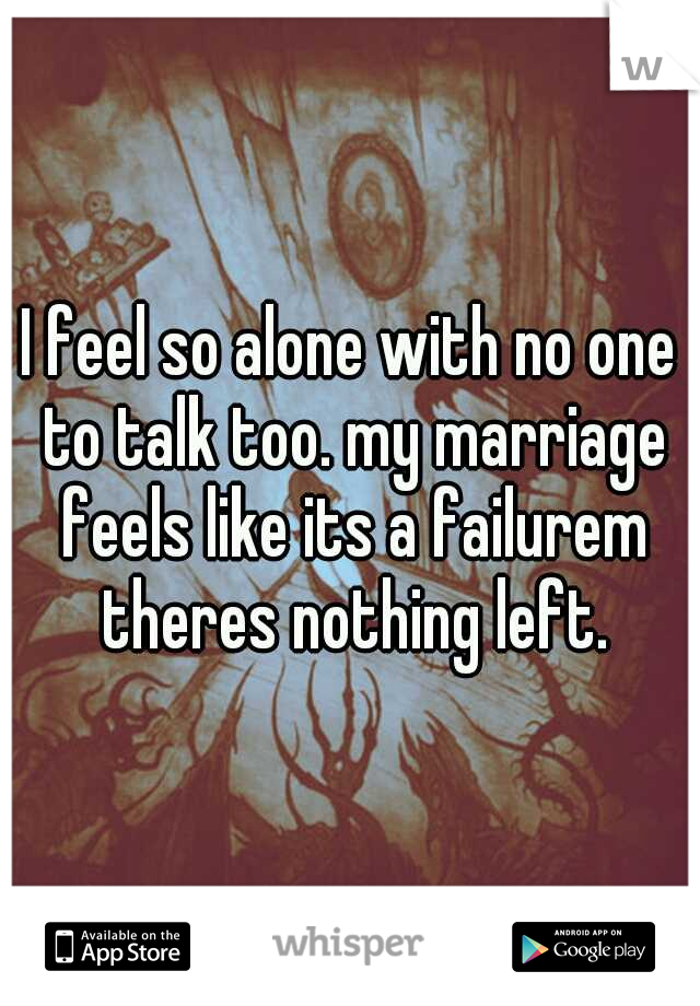 I feel so alone with no one to talk too. my marriage feels like its a failurem theres nothing left.