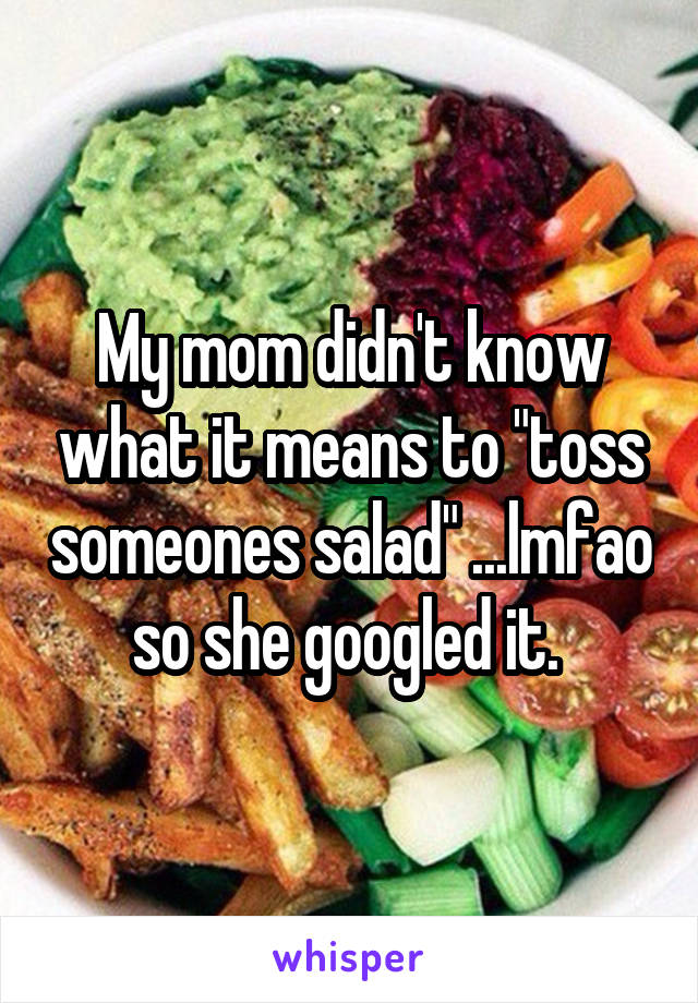 My mom didn't know what it means to "toss someones salad" ...lmfao so she googled it. 