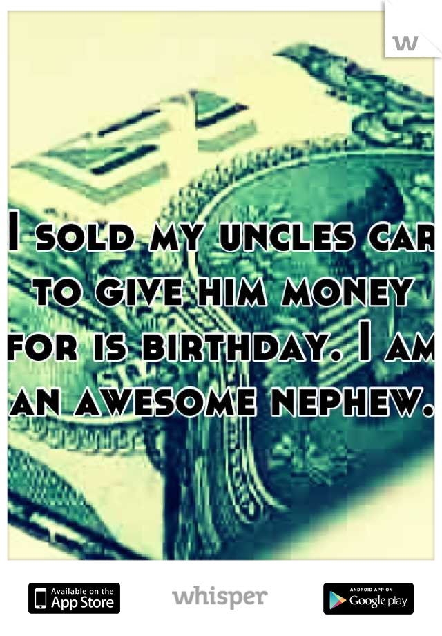 I sold my uncles car to give him money for is birthday. I am an awesome nephew.