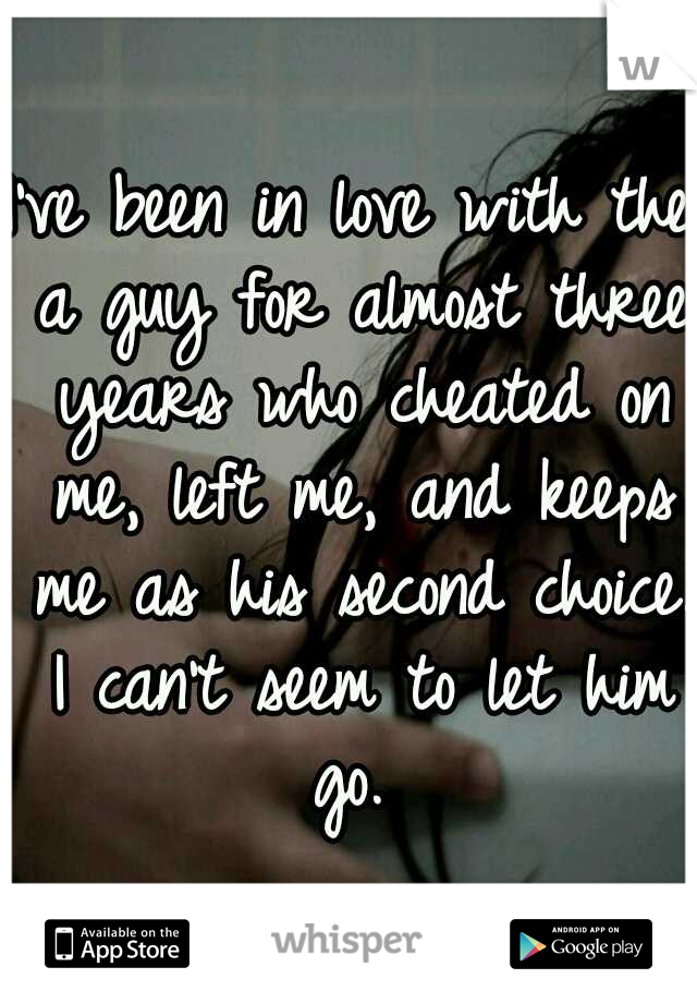 I've been in love with the a guy for almost three years who cheated on me, left me, and keeps me as his second choice. I can't seem to let him go. 