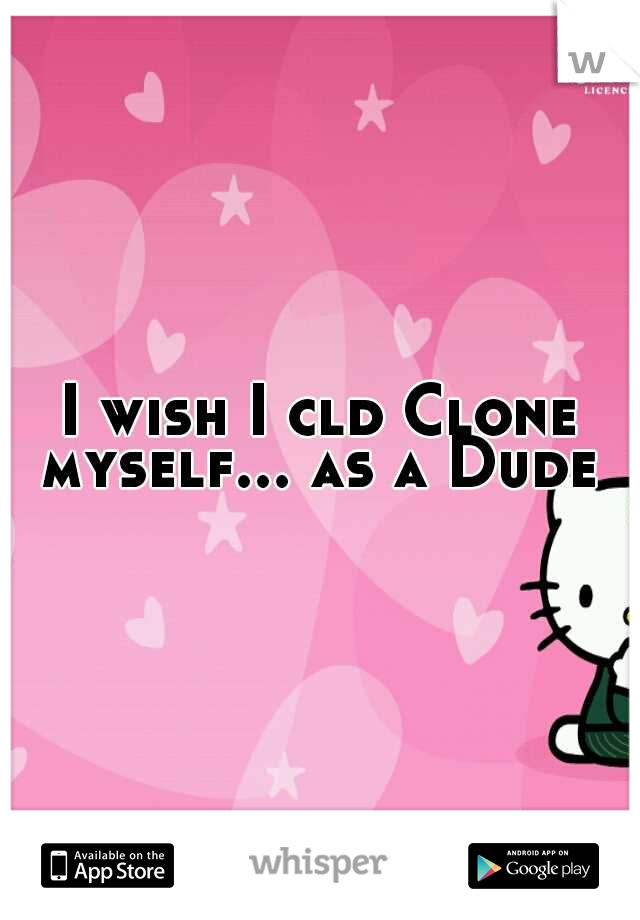 I wish I cld Clone myself... as a Dude 