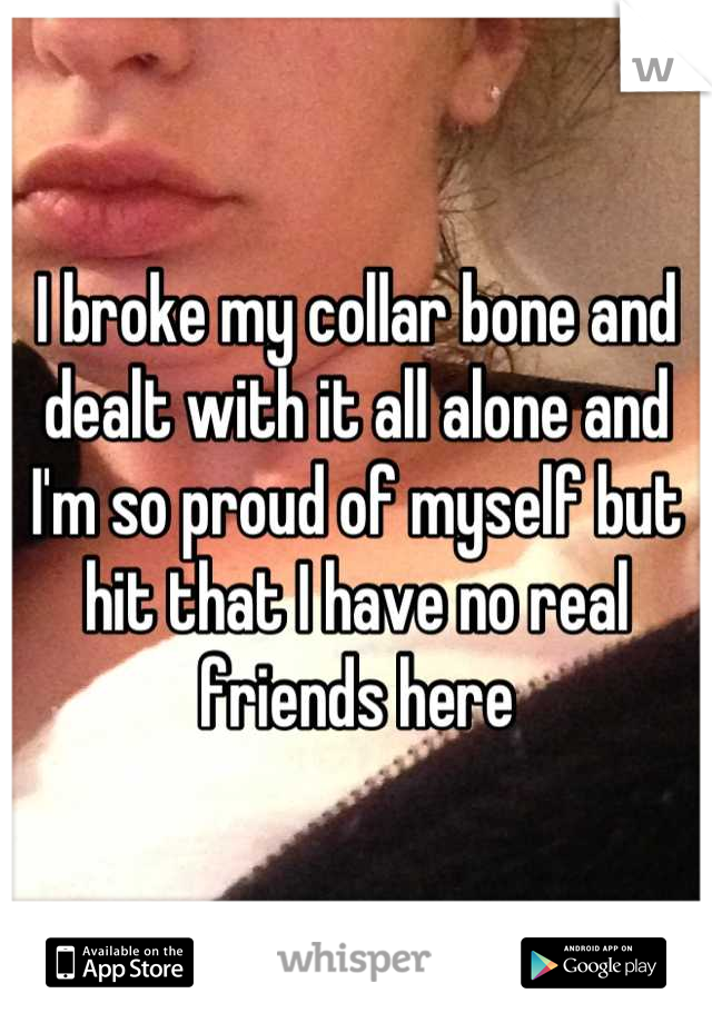 I broke my collar bone and dealt with it all alone and I'm so proud of myself but hit that I have no real friends here