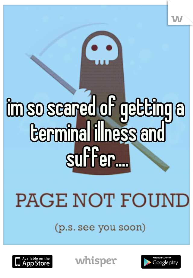 im so scared of getting a terminal illness and suffer....