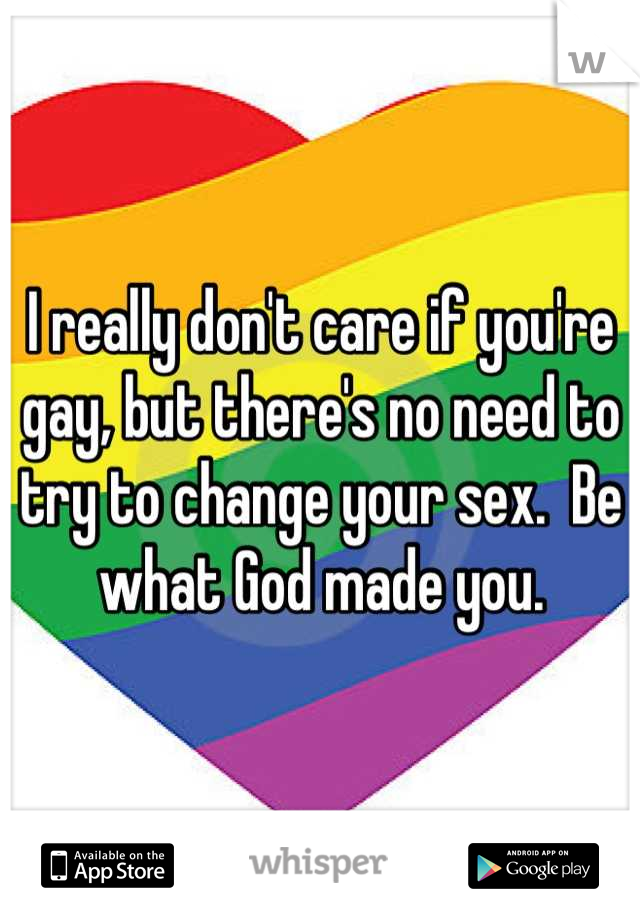 I really don't care if you're gay, but there's no need to try to change your sex.  Be what God made you.