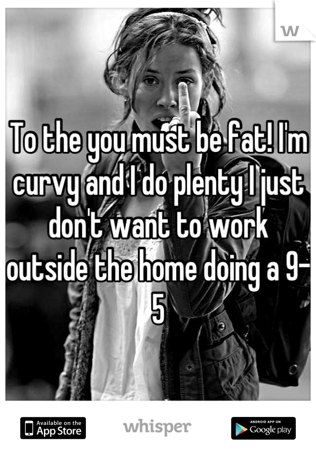 To the you must be fat! I'm curvy and I do plenty I just don't want to work outside the home doing a 9-5