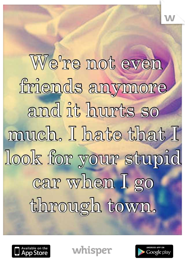  We're not even friends anymore and it hurts so much. I hate that I look for your stupid car when I go through town.