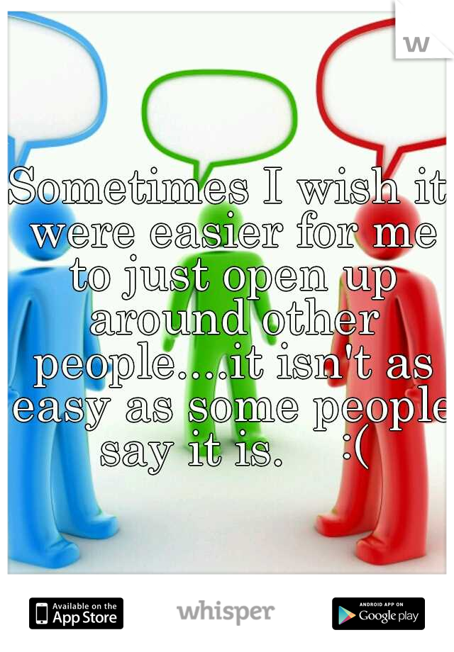 Sometimes I wish it were easier for me to just open up around other people....it isn't as easy as some people say it is.    :(