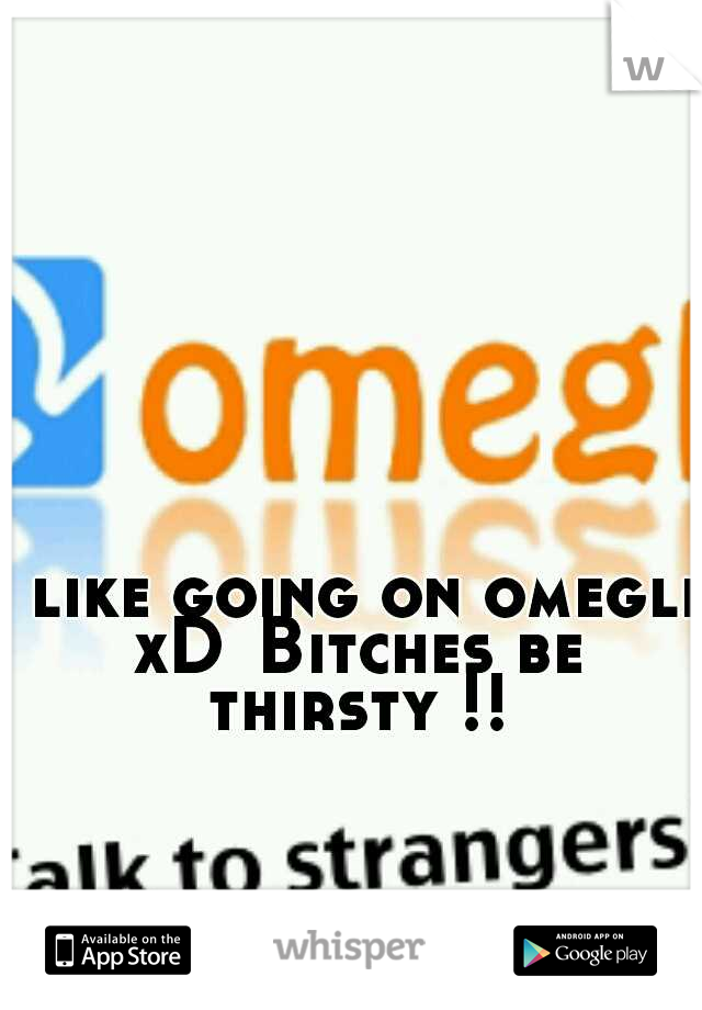 I like going on omegle xD
Bitches be thirsty !!