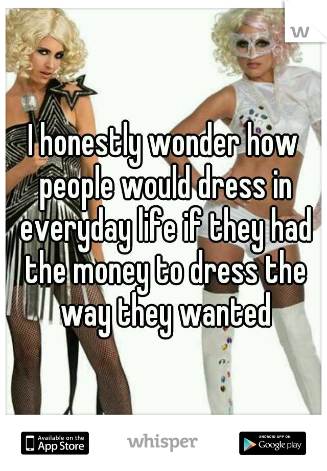 I honestly wonder how people would dress in everyday life if they had the money to dress the way they wanted