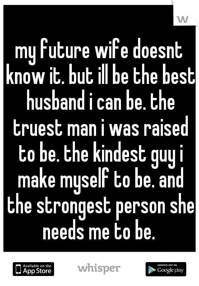 my future wife doesnt know it. but ill be the best husband i can be. the truest man i was raised to be. the kindest guy i make myself to be. and the strongest person she needs me to be. 