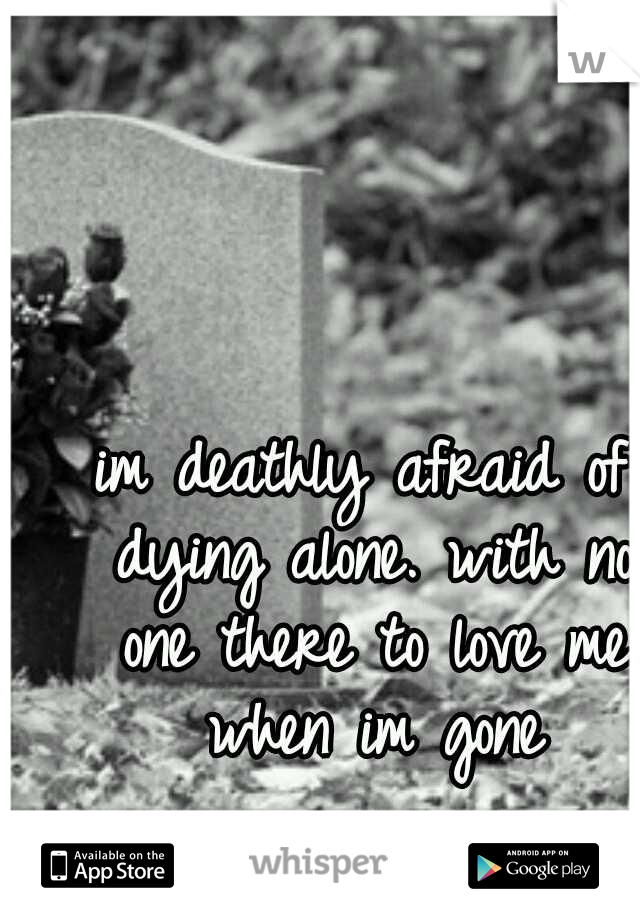 im deathly afraid of dying alone. with no one there to love me when im gone