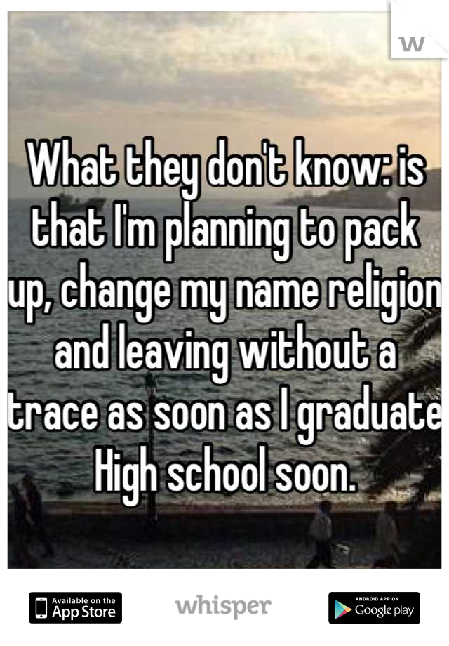What they don't know: is that I'm planning to pack up, change my name religion and leaving without a trace as soon as I graduate High school soon.