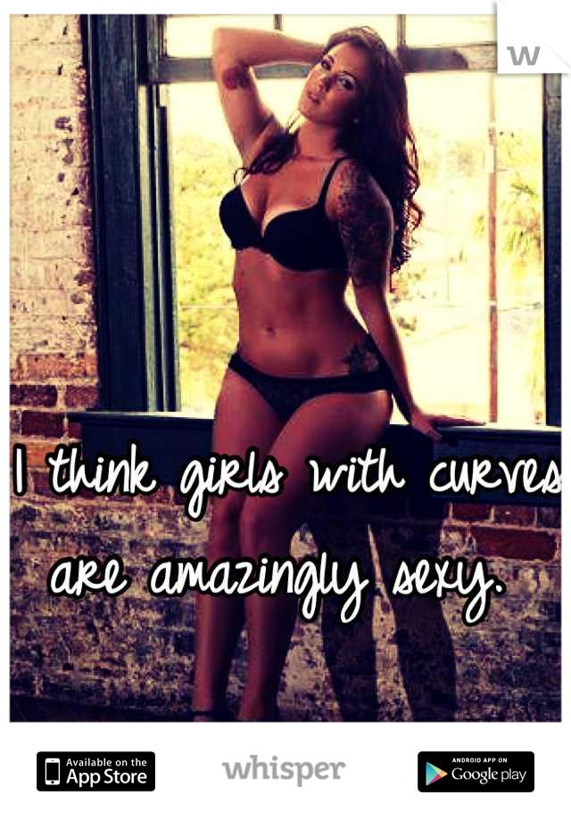 I think girls with curves are amazingly sexy. 