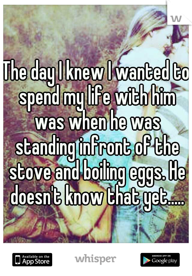 The day I knew I wanted to spend my life with him was when he was standing infront of the stove and boiling eggs. He doesn't know that yet.....