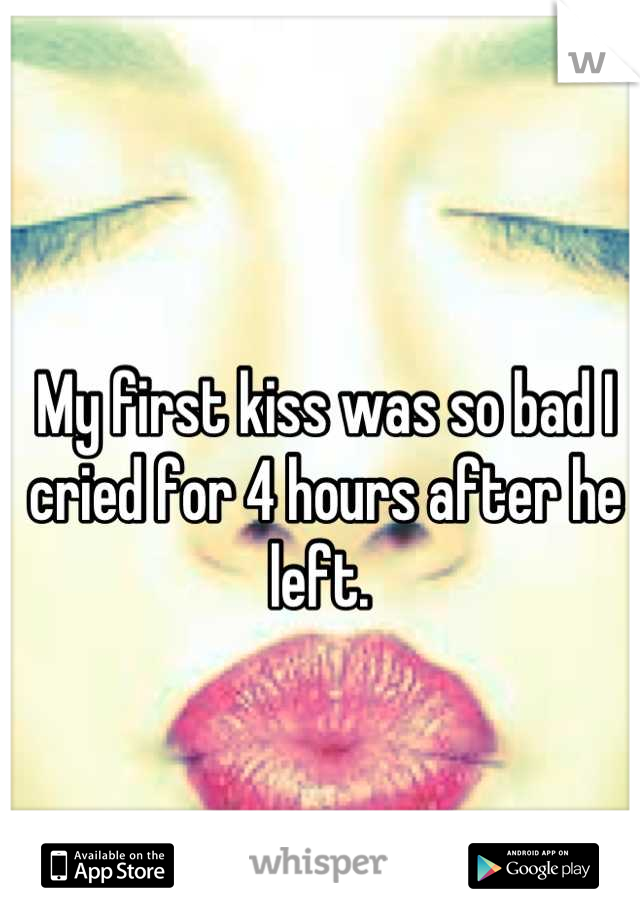 My first kiss was so bad I cried for 4 hours after he left. 