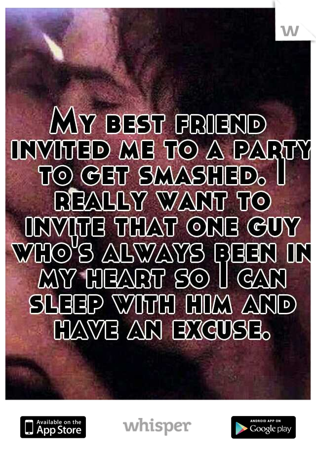My best friend invited me to a party to get smashed. I really want to invite that one guy who's always been in my heart so I can sleep with him and have an excuse.