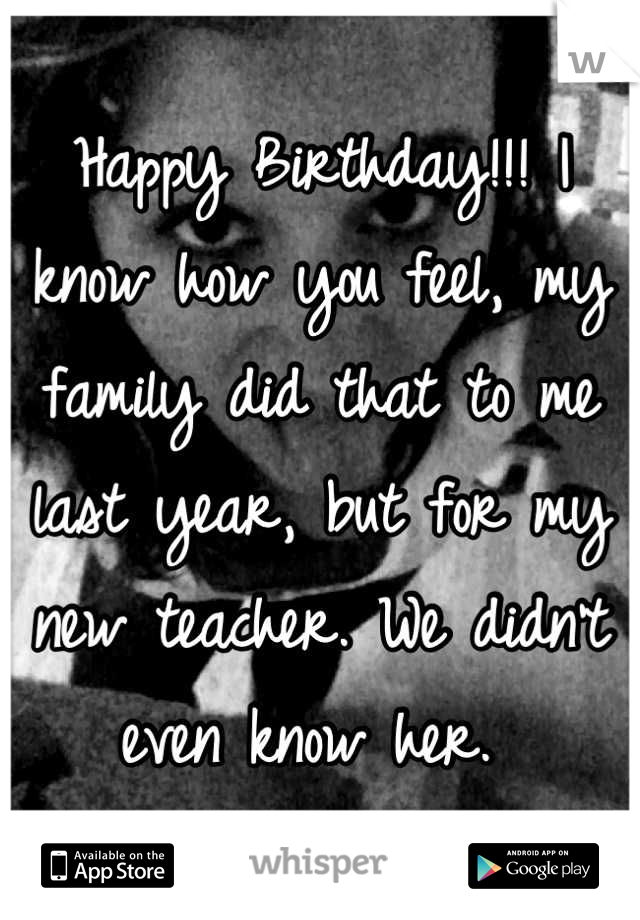 Happy Birthday!!! I know how you feel, my family did that to me last year, but for my new teacher. We didn't even know her. 