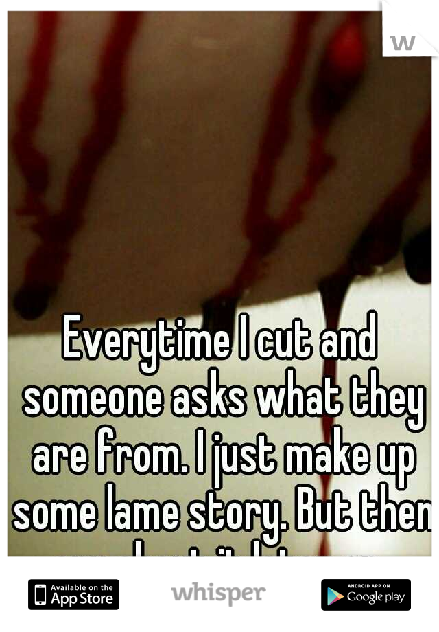 Everytime I cut and someone asks what they are from. I just make up some lame story. But then cry about it later on. 