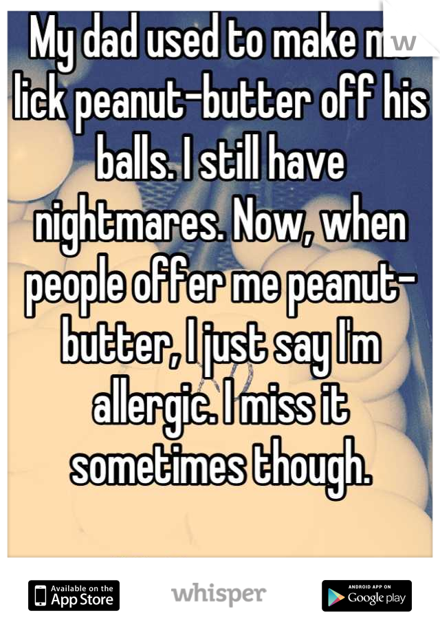 My dad used to make me lick peanut-butter off his balls. I still have nightmares. Now, when people offer me peanut-butter, I just say I'm allergic. I miss it sometimes though. 

-My Roommate 