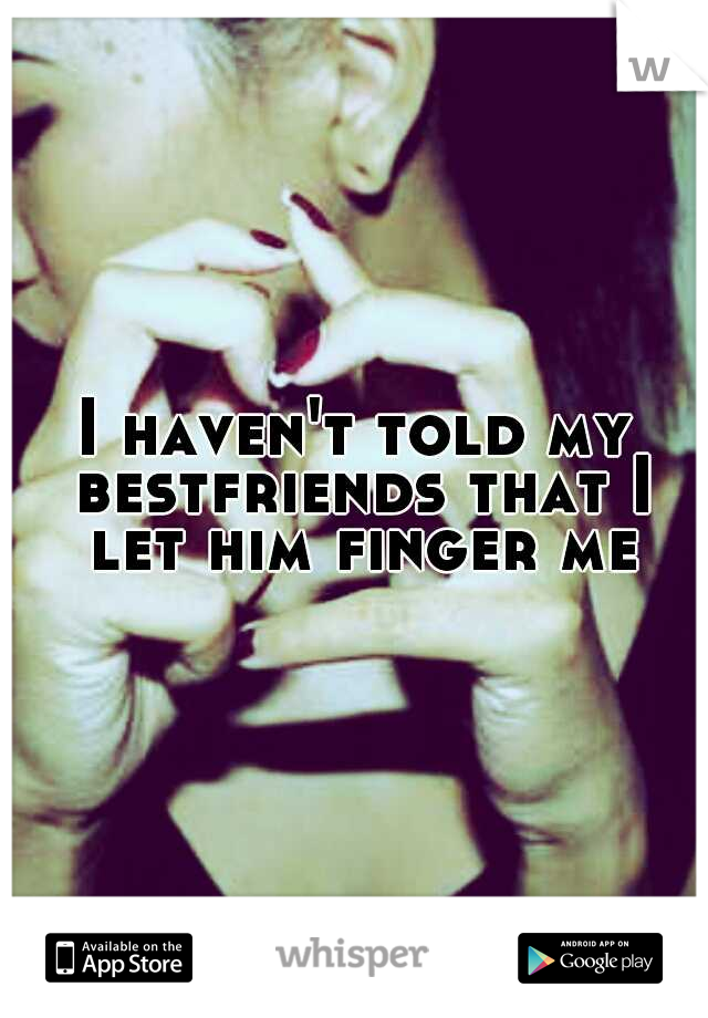 I haven't told my bestfriends that I let him finger me 