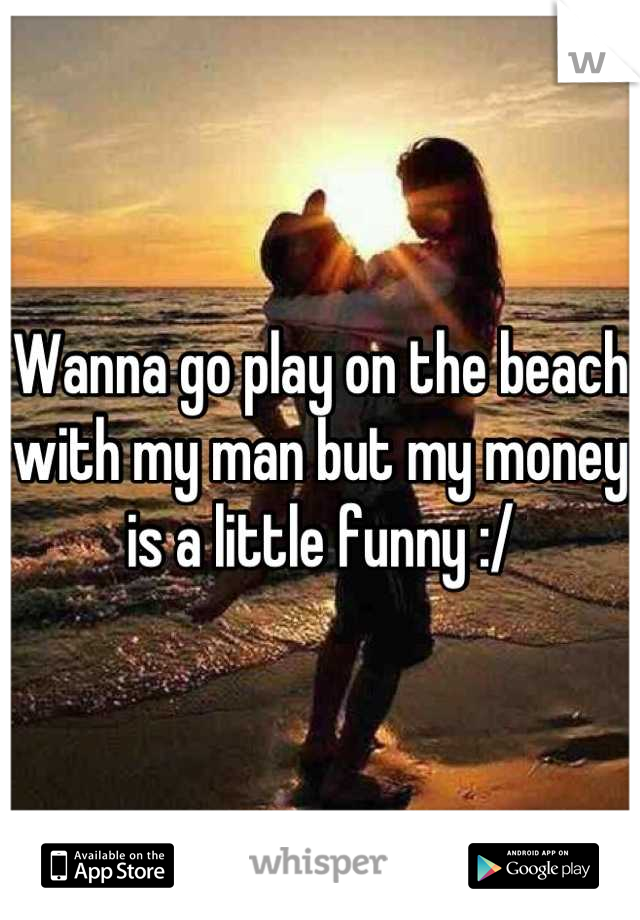 Wanna go play on the beach with my man but my money is a little funny :/