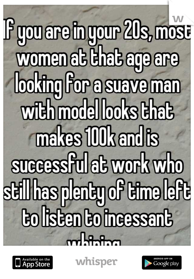 If you are in your 20s, most women at that age are looking for a suave man with model looks that makes 100k and is successful at work who still has plenty of time left to listen to incessant whining  