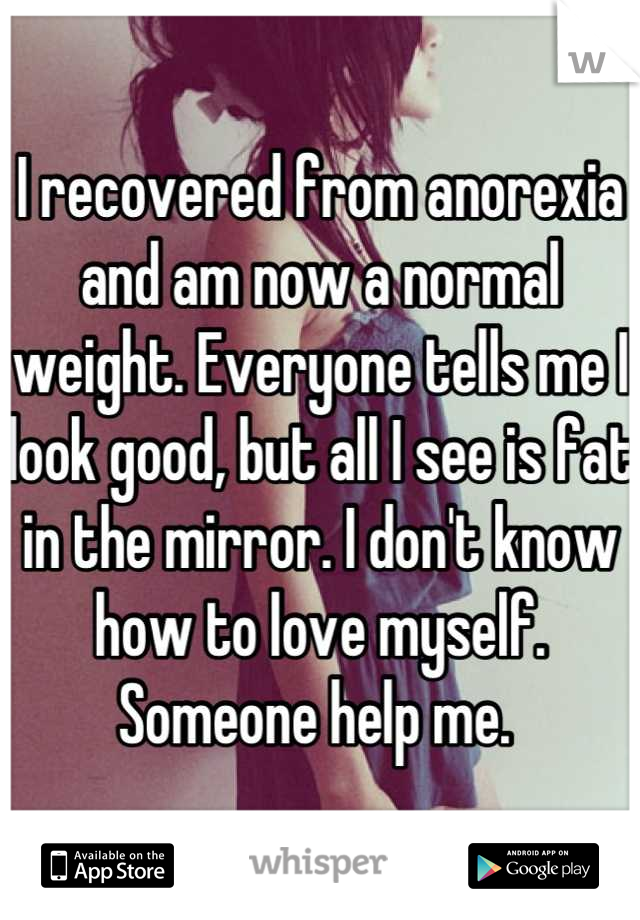I recovered from anorexia and am now a normal weight. Everyone tells me I look good, but all I see is fat in the mirror. I don't know how to love myself. Someone help me. 