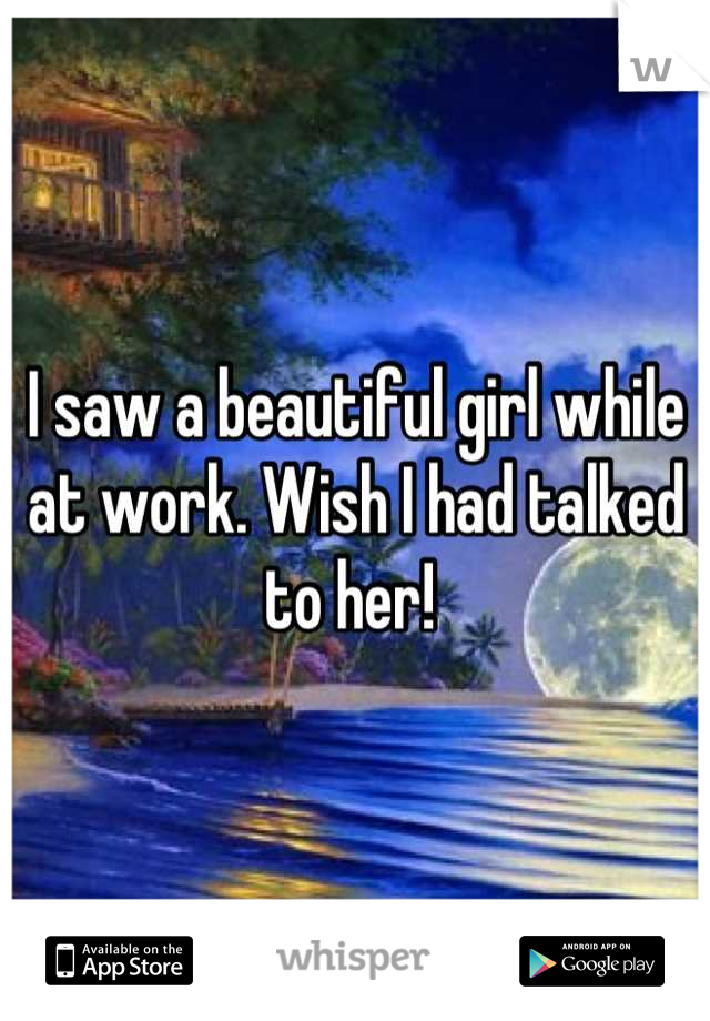 I saw a beautiful girl while at work. Wish I had talked to her! 