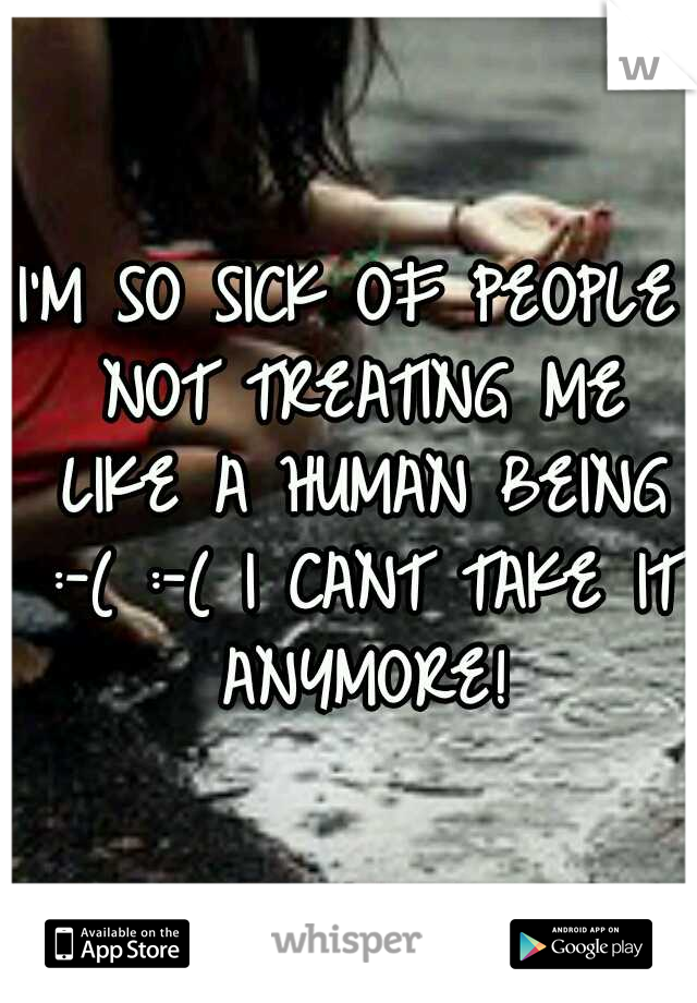 I'M SO SICK OF PEOPLE NOT TREATING ME LIKE A HUMAN BEING :-( :-( I CANT TAKE IT ANYMORE!