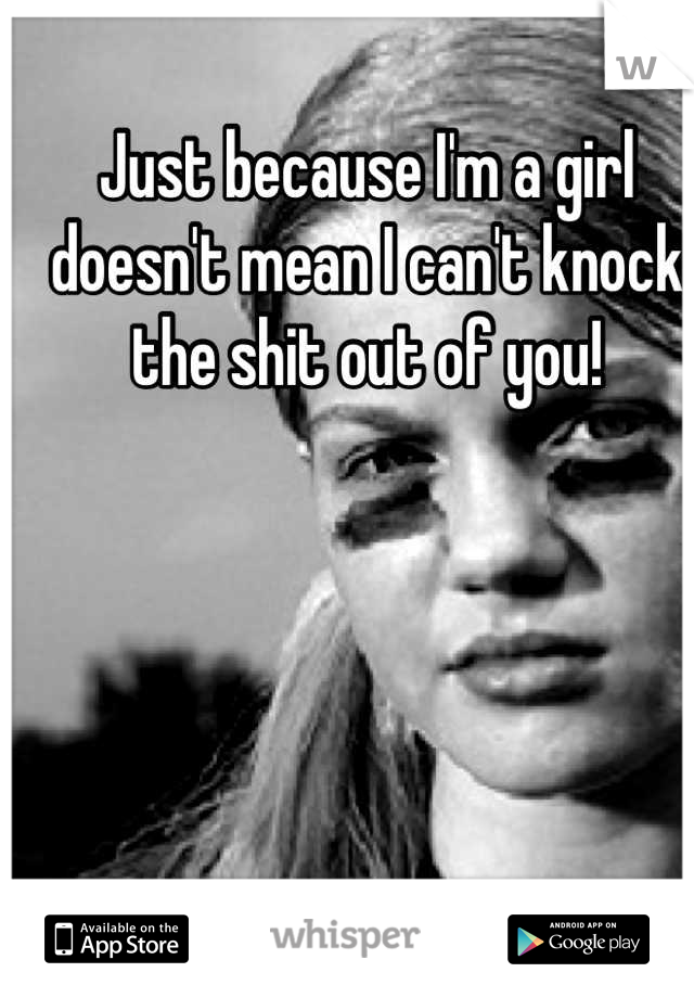 Just because I'm a girl doesn't mean I can't knock the shit out of you!