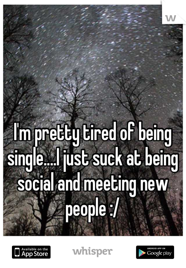 I'm pretty tired of being single....I just suck at being social and meeting new people :/
