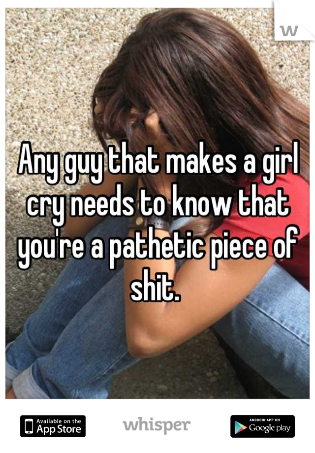 Any guy that makes a girl cry needs to know that you're a pathetic piece of shit. 