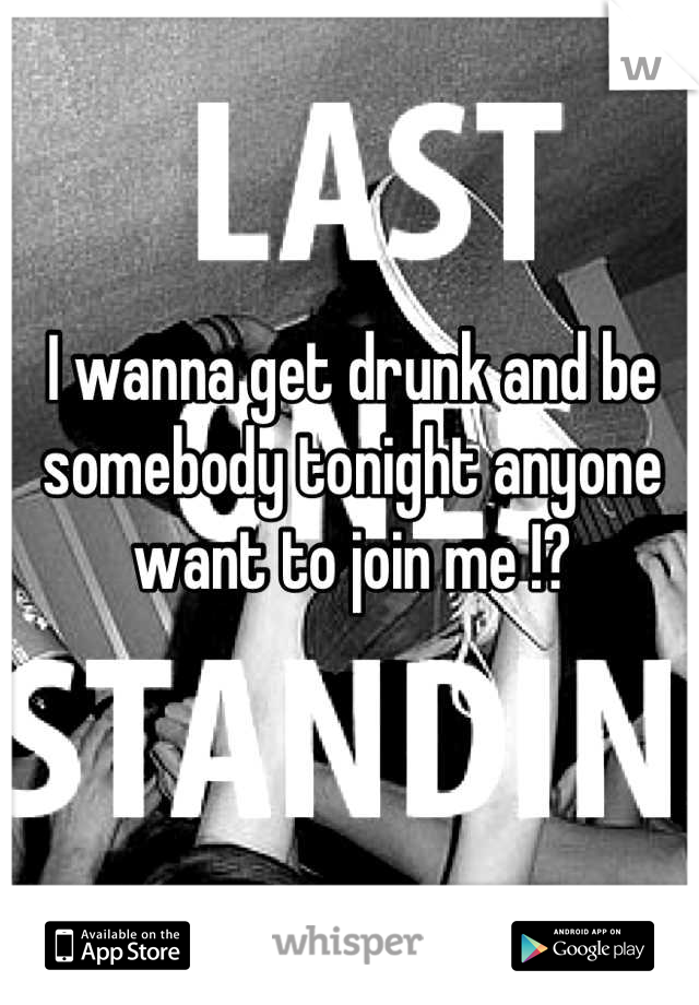 I wanna get drunk and be somebody tonight anyone want to join me !?