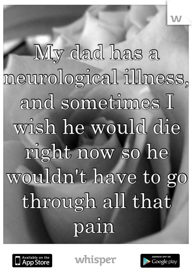 My dad has a neurological illness, and sometimes I wish he would die right now so he wouldn't have to go through all that pain 