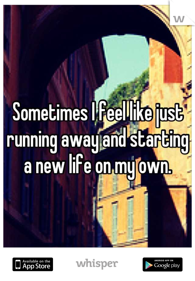 Sometimes I feel like just running away and starting a new life on my own.
