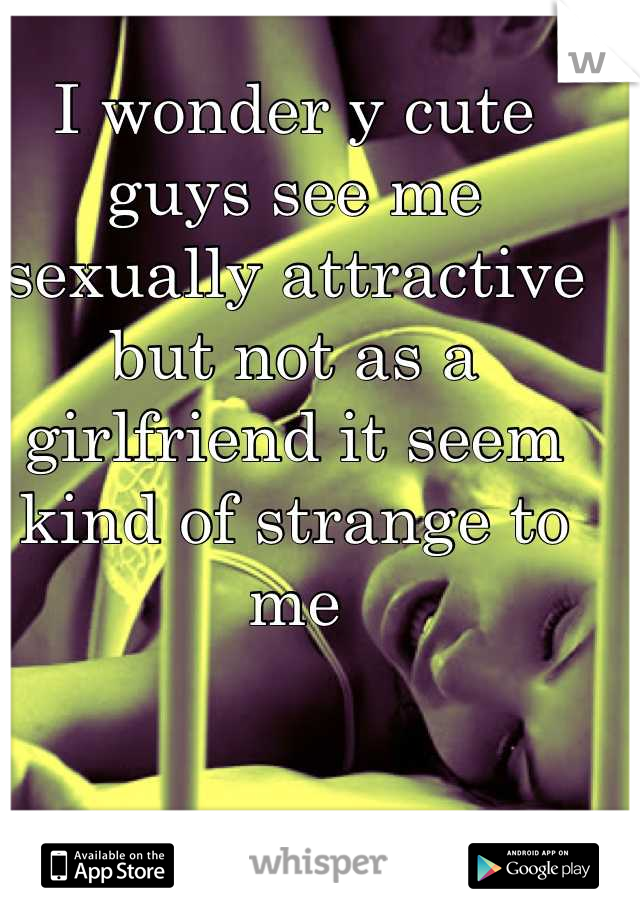 I wonder y cute guys see me sexually attractive but not as a girlfriend it seem kind of strange to me