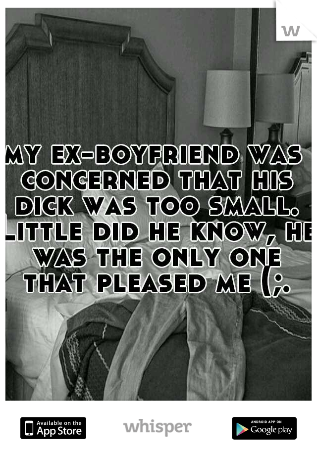 my ex-boyfriend was concerned that his dick was too small. Little did he know, he was the only one that pleased me (;.